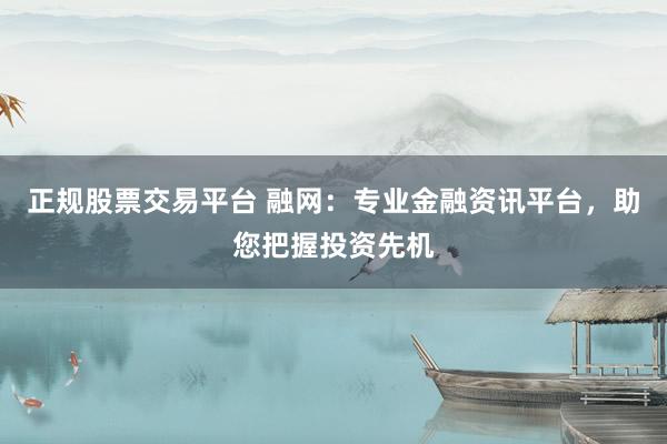 正规股票交易平台 融网：专业金融资讯平台，助您把握投资先机
