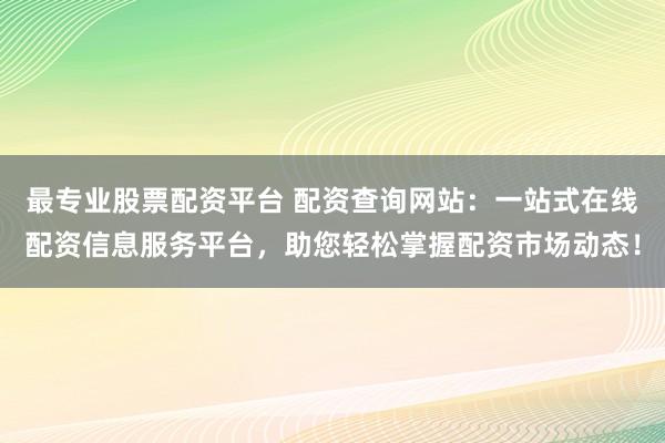 最专业股票配资平台 配资查询网站：一站式在线配资信息服务平台，助您轻松掌握配资市场动态！