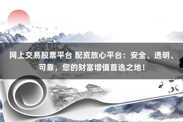 网上交易股票平台 配资放心平台：安全、透明、可靠，您的财富增值首选之地！