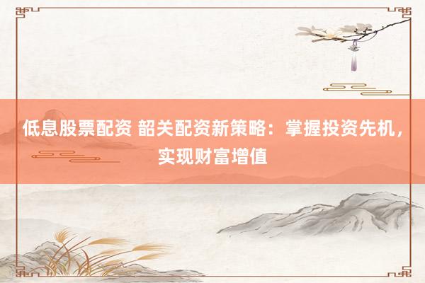 低息股票配资 韶关配资新策略：掌握投资先机，实现财富增值
