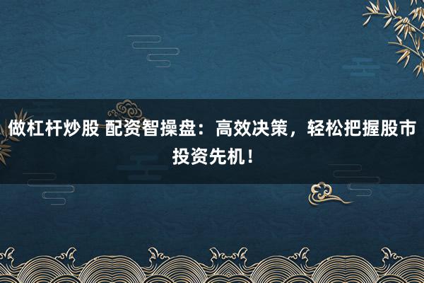 做杠杆炒股 配资智操盘：高效决策，轻松把握股市投资先机！
