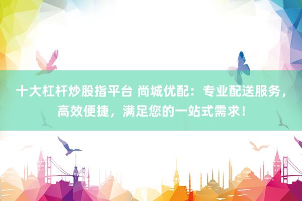 十大杠杆炒股指平台 尚城优配：专业配送服务，高效便捷，满足您的一站式需求！