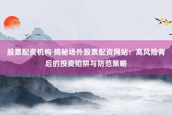 股票配资机构 揭秘场外股票配资网站：高风险背后的投资陷阱与防范策略