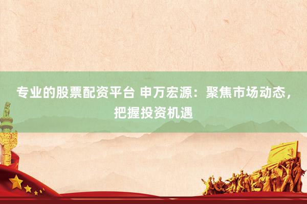 专业的股票配资平台 申万宏源：聚焦市场动态，把握投资机遇