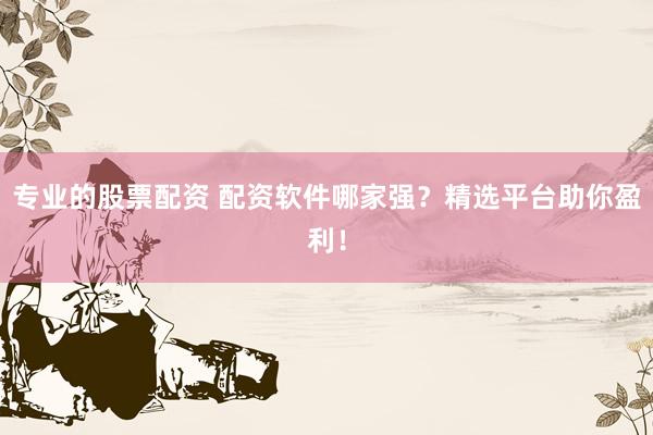 专业的股票配资 配资软件哪家强？精选平台助你盈利！
