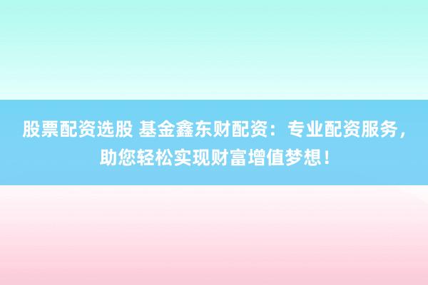 股票配资选股 基金鑫东财配资：专业配资服务，助您轻松实现财富增值梦想！