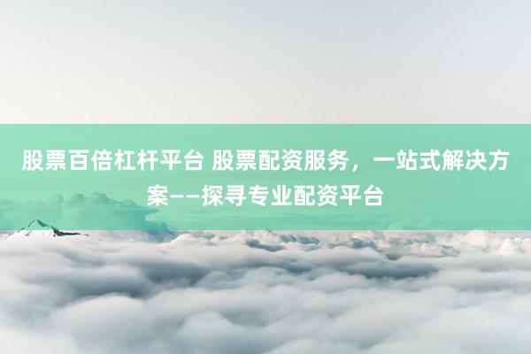股票百倍杠杆平台 股票配资服务，一站式解决方案——探寻专业配资平台