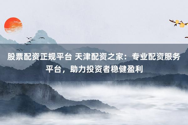 股票配资正规平台 天津配资之家：专业配资服务平台，助力投资者稳健盈利