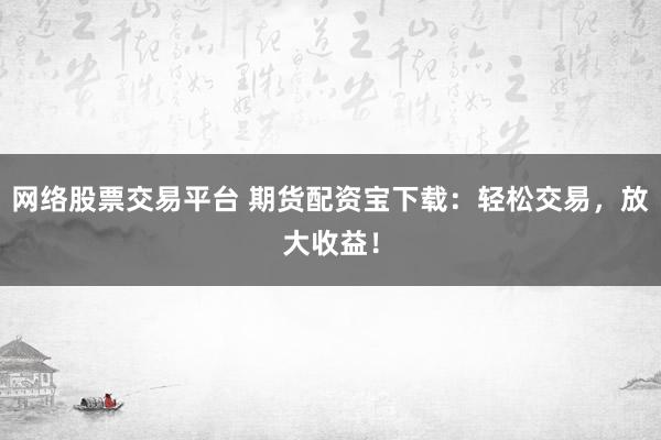 网络股票交易平台 期货配资宝下载：轻松交易，放大收益！