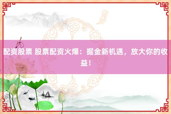 配资股票 股票配资火爆：掘金新机遇，放大你的收益！