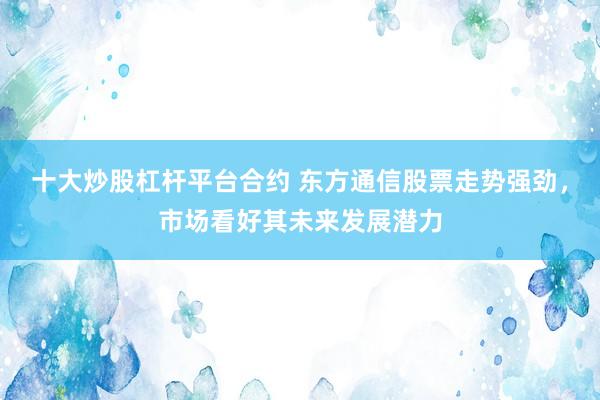 十大炒股杠杆平台合约 东方通信股票走势强劲，市场看好其未来发展潜力