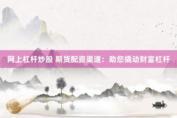 网上杠杆炒股 期货配资渠道：助您撬动财富杠杆
