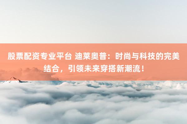 股票配资专业平台 迪莱奥普：时尚与科技的完美结合，引领未来穿搭新潮流！
