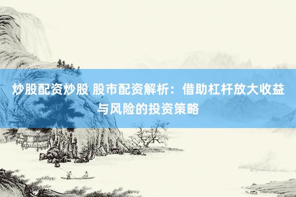 炒股配资炒股 股市配资解析：借助杠杆放大收益与风险的投资策略