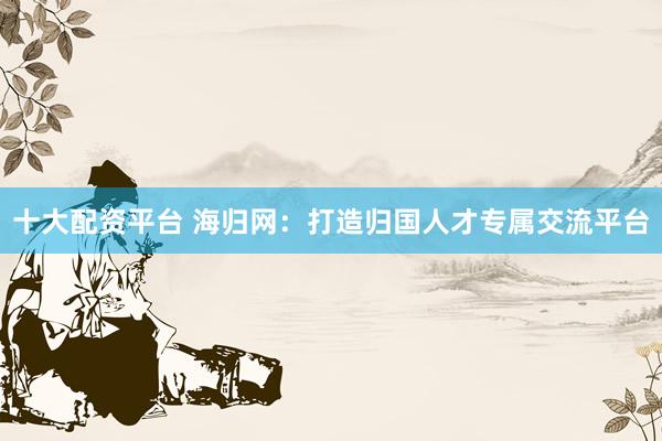 十大配资平台 海归网：打造归国人才专属交流平台