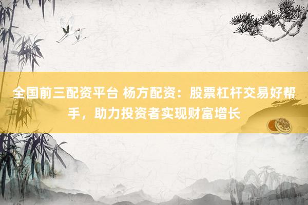 全国前三配资平台 杨方配资：股票杠杆交易好帮手，助力投资者实现财富增长