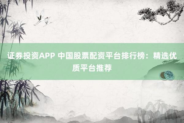 证券投资APP 中国股票配资平台排行榜：精选优质平台推荐