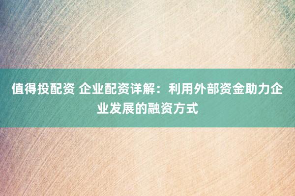 值得投配资 企业配资详解：利用外部资金助力企业发展的融资方式