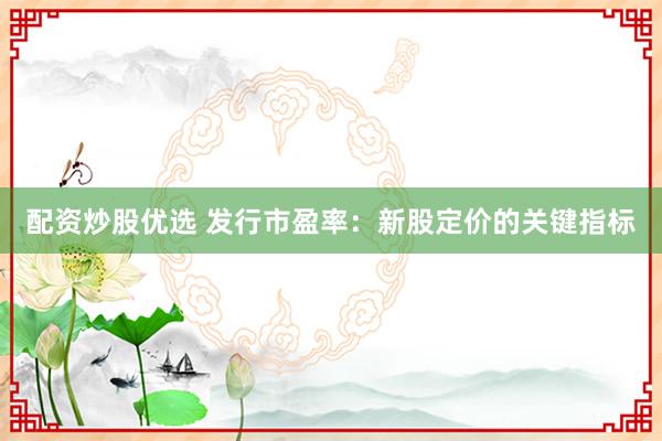 配资炒股优选 发行市盈率：新股定价的关键指标