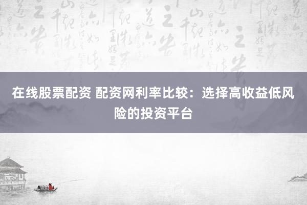 在线股票配资 配资网利率比较：选择高收益低风险的投资平台