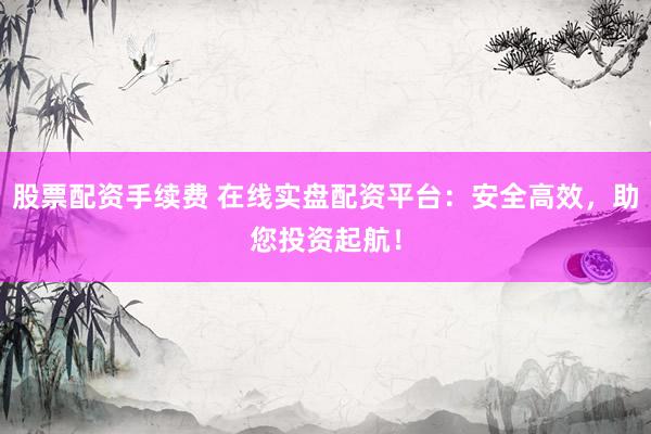 股票配资手续费 在线实盘配资平台：安全高效，助您投资起航！