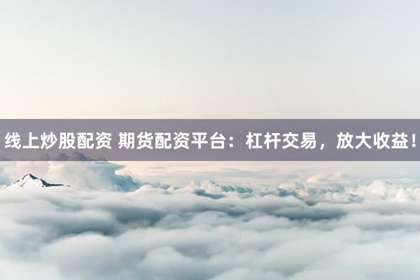 线上炒股配资 期货配资平台：杠杆交易，放大收益！