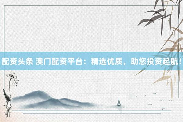 配资头条 澳门配资平台：精选优质，助您投资起航！