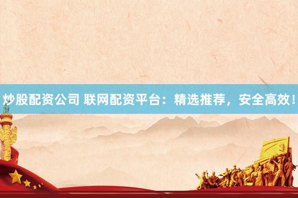炒股配资公司 联网配资平台：精选推荐，安全高效！