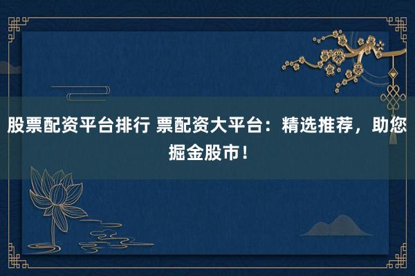 股票配资平台排行 票配资大平台：精选推荐，助您掘金股市！