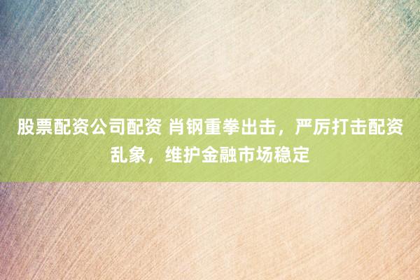 股票配资公司配资 肖钢重拳出击，严厉打击配资乱象，维护金融市场稳定