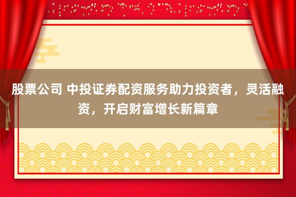 股票公司 中投证券配资服务助力投资者，灵活融资，开启财富增长新篇章