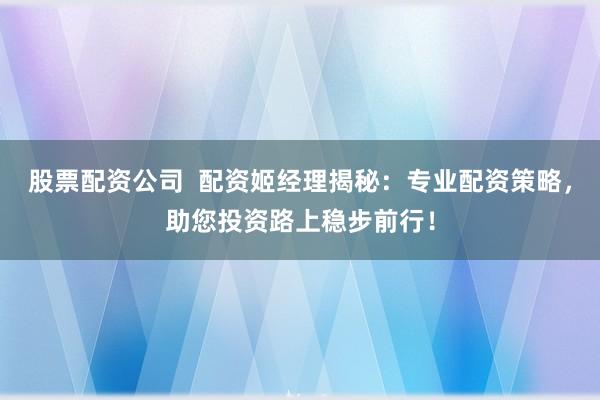股票配资公司  配资姬经理揭秘：专业配资策略，助您投资路上稳步前行！