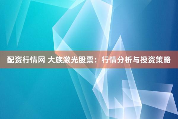 配资行情网 大族激光股票：行情分析与投资策略