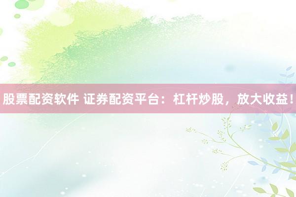 股票配资软件 证券配资平台：杠杆炒股，放大收益！