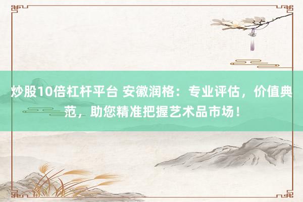 炒股10倍杠杆平台 安徽润格：专业评估，价值典范，助您精准把握艺术品市场！