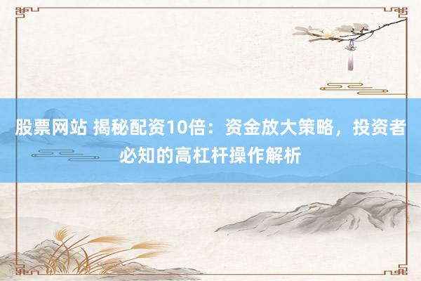 股票网站 揭秘配资10倍：资金放大策略，投资者必知的高杠杆操作解析