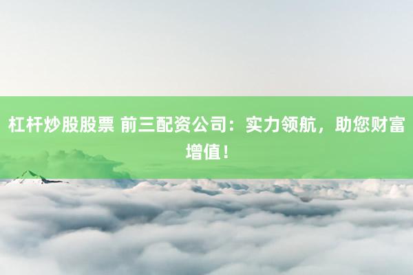 杠杆炒股股票 前三配资公司：实力领航，助您财富增值！