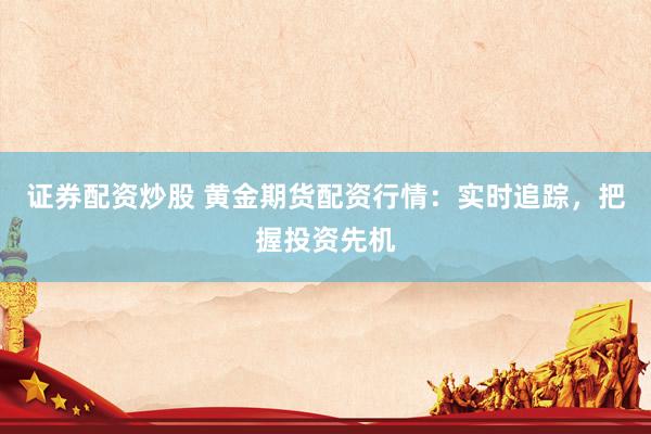 证券配资炒股 黄金期货配资行情：实时追踪，把握投资先机