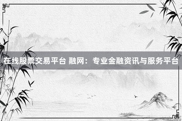 在线股票交易平台 融网：专业金融资讯与服务平台