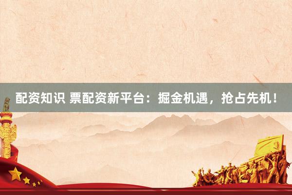 配资知识 票配资新平台：掘金机遇，抢占先机！