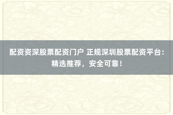 配资资深股票配资门户 正规深圳股票配资平台：精选推荐，安全可靠！