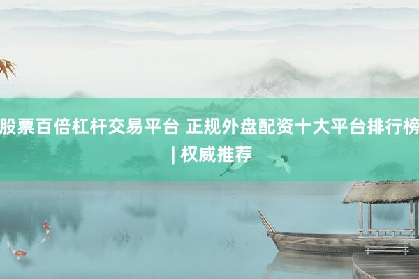股票百倍杠杆交易平台 正规外盘配资十大平台排行榜 | 权威推荐