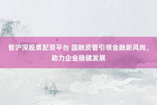 智沪深股票配资平台 国融资管引领金融新风尚，助力企业稳健发展