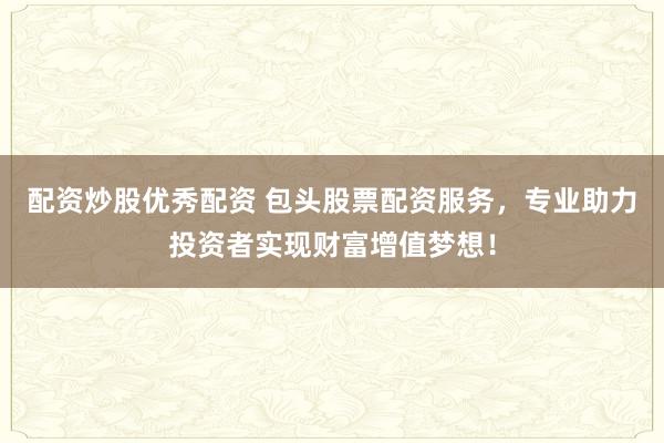 配资炒股优秀配资 包头股票配资服务，专业助力投资者实现财富增值梦想！
