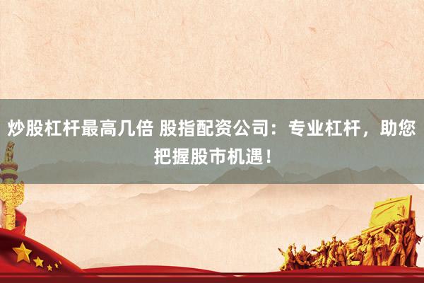 炒股杠杆最高几倍 股指配资公司：专业杠杆，助您把握股市机遇！