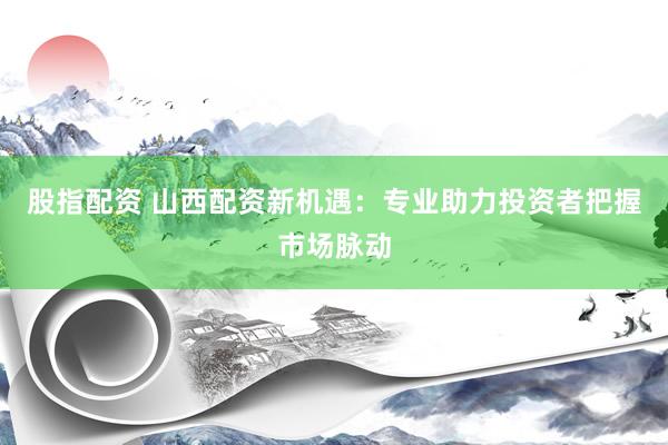 股指配资 山西配资新机遇：专业助力投资者把握市场脉动