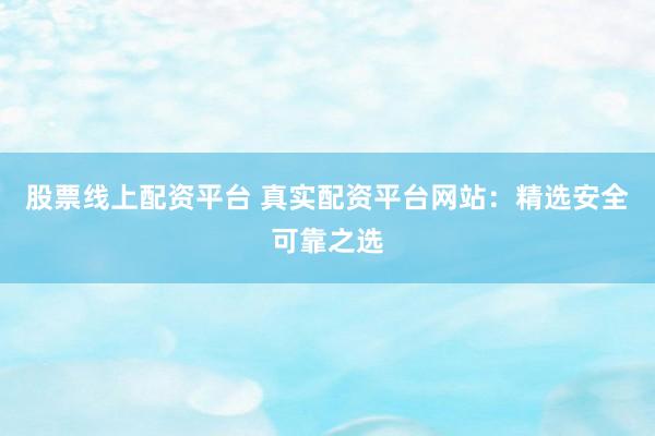 股票线上配资平台 真实配资平台网站：精选安全可靠之选