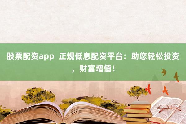股票配资app  正规低息配资平台：助您轻松投资，财富增值！
