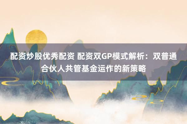 配资炒股优秀配资 配资双GP模式解析：双普通合伙人共管基金运作的新策略