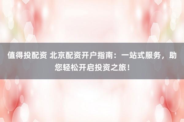 值得投配资 北京配资开户指南：一站式服务，助您轻松开启投资之旅！